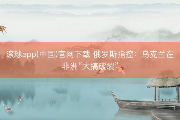 滚球app(中国)官网下载 俄罗斯指控：乌克兰在非洲“大搞破裂”