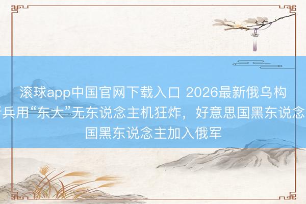 滚球app中国官网下载入口 2026最新俄乌构兵电影！新兵用“东大”无东说念主机狂炸，好意思国黑东说念主加入俄军