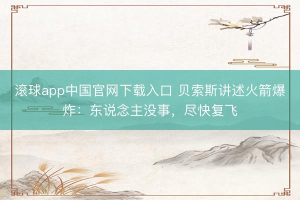 滚球app中国官网下载入口 贝索斯讲述火箭爆炸：东说念主没事，尽快复飞