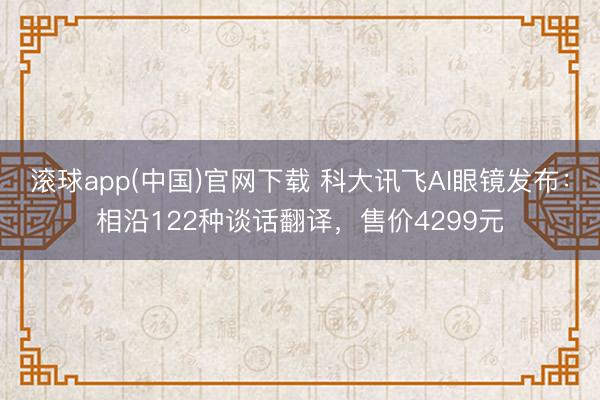 滚球app(中国)官网下载 科大讯飞AI眼镜发布：相沿122种谈话翻译，售价4299元