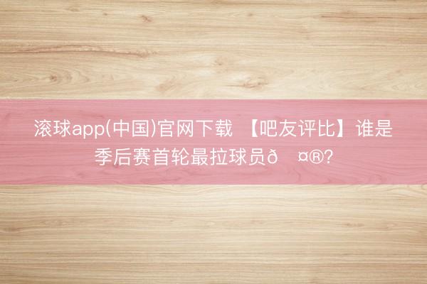滚球app(中国)官网下载 【吧友评比】谁是季后赛首轮最拉球员🤮？