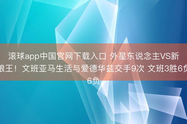 滚球app中国官网下载入口 外星东说念主VS新狼王！文班亚马生活与爱德华兹交手9次 文班3胜6负