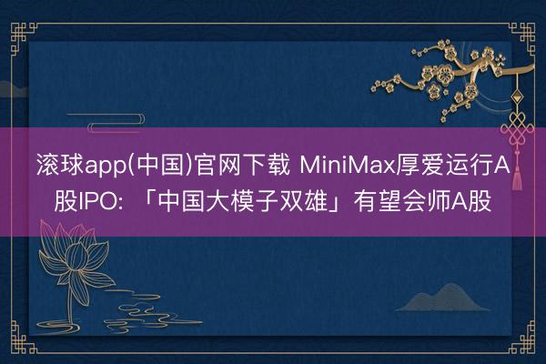 滚球app(中国)官网下载 MiniMax厚爱运行A股IPO: 「中国大模子双雄」有望会师A股