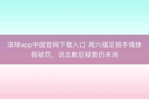 滚球app中国官网下载入口 周六福足银手镯掺假被罚，说念歉后疑窦仍未消