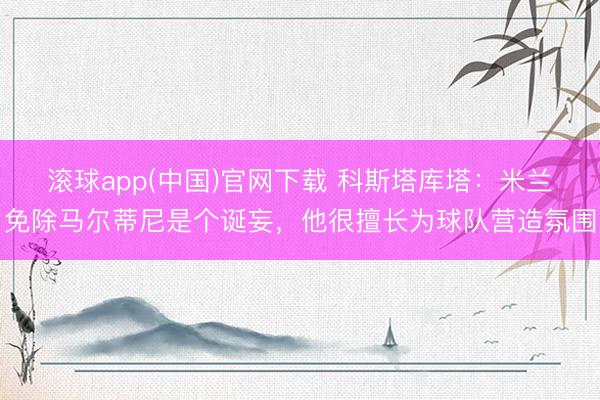 滚球app(中国)官网下载 科斯塔库塔：米兰免除马尔蒂尼是个诞妄，他很擅长为球队营造氛围