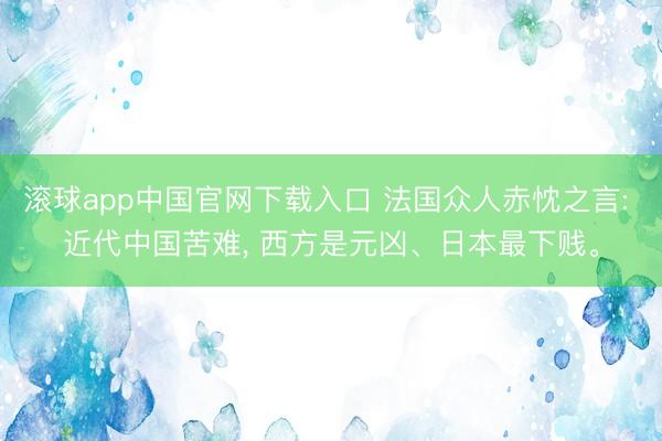 滚球app中国官网下载入口 法国众人赤忱之言: 近代中国苦难， 西方是元凶、日本最下贱。
