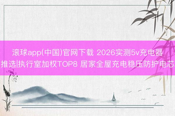 滚球app(中国)官网下载 2026实测5v充电器推选|执行室加权TOP8 居家全屋充电稳压防护电芯