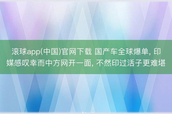 滚球app(中国)官网下载 国产车全球爆单， 印媒感叹幸而中方网开一面， 不然印过活子更难堪