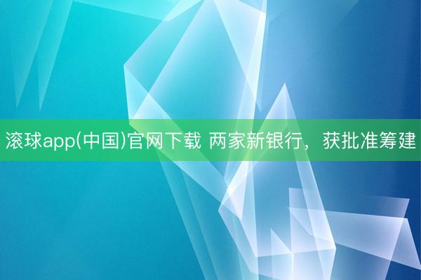 滚球app(中国)官网下载 两家新银行，获批准筹建
