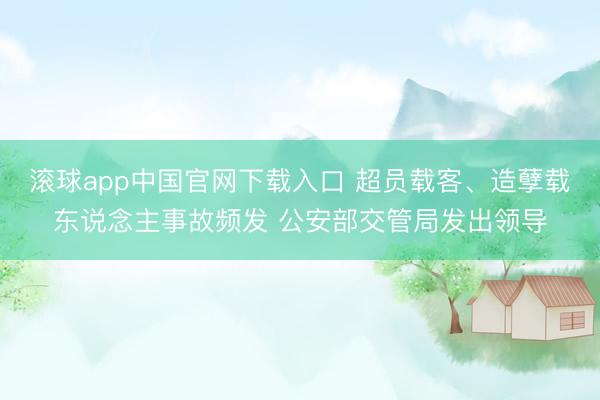 滚球app中国官网下载入口 超员载客、造孽载东说念主事故频发 公安部交管局发出领导