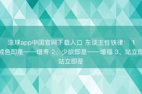 滚球app中国官网下载入口 东谈主性铁律： 1、戒色即是——增寿 2、少欲即是——增福 3、站立即是