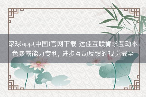 滚球app(中国)官网下载 达佳互联肯求互动本色暴露能力专利， 进步互动反馈的视觉截至