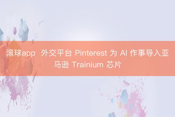 滚球app  外交平台 Pinterest 为 AI 作事导入亚马逊 Trainium 芯片
