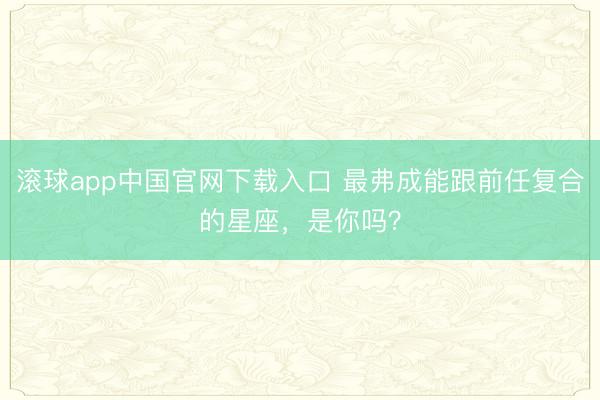 滚球app中国官网下载入口 最弗成能跟前任复合的星座，<a href=
