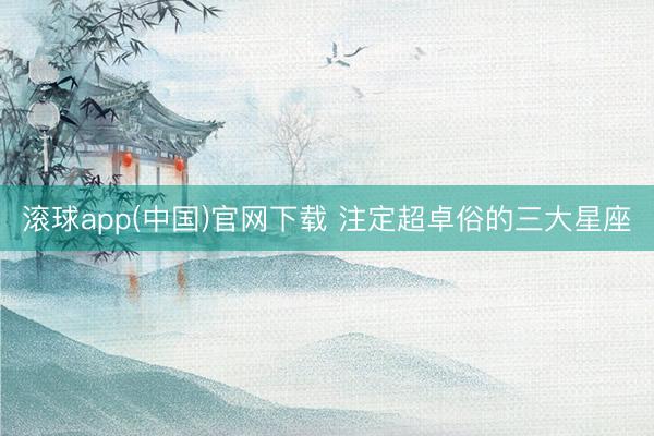 滚球app(中国)官网下载 注定超卓俗的三大星座