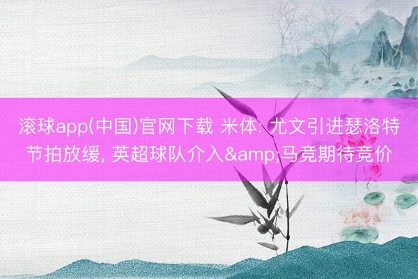 滚球app(中国)官网下载 米体: 尤文引进瑟洛特节拍放缓， 英超球队介入&马竞期待竞价
