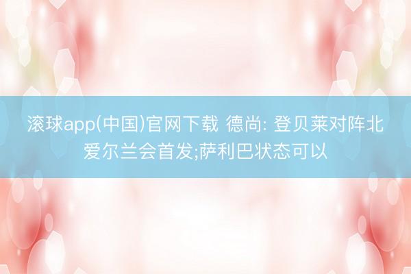 滚球app(中国)官网下载 德尚: 登贝莱对阵北爱尔兰会首发;萨利巴状态可以