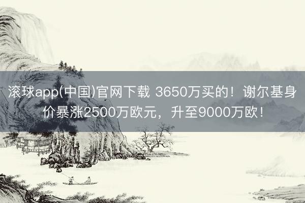 滚球app(中国)官网下载 3650万买的！谢尔基身价暴涨2500万欧元，升至9000万欧！