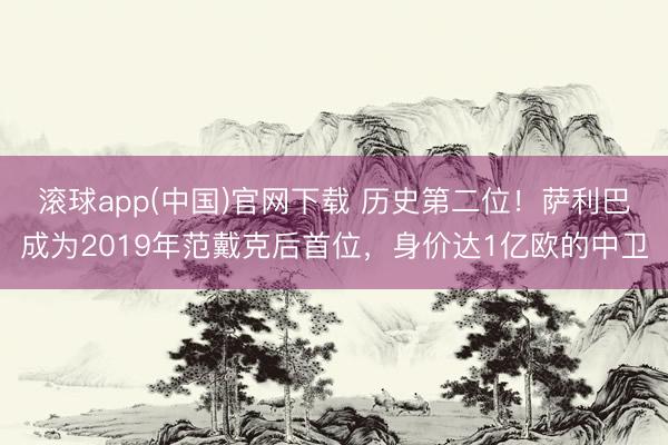 滚球app(中国)官网下载 历史第二位！萨利巴成为2019年范戴克后首位，身价达1亿欧的中卫