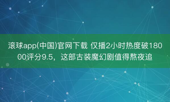 滚球app(中国)官网下载 仅播2小时热度破18000评分9.5，这部古装魔幻剧值得熬夜追