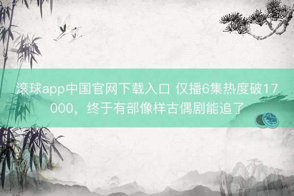 滚球app中国官网下载入口 仅播6集热度破17000，终于有部像样古偶剧能追了