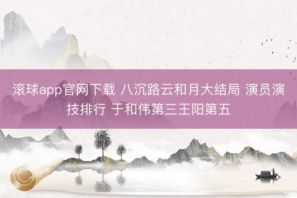 滚球app官网下载 八沉路云和月大结局 演员演技排行 于和伟第三王阳第五