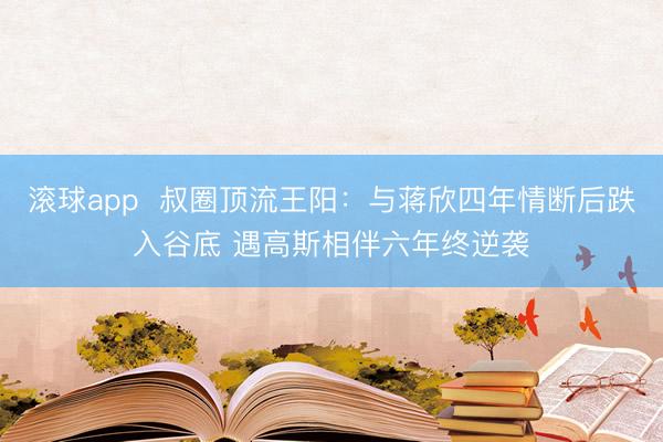 滚球app  叔圈顶流王阳：与蒋欣四年情断后跌入谷底 遇高斯相伴六年终逆袭