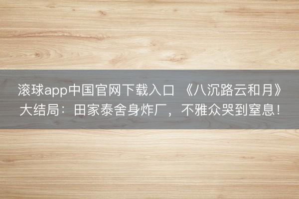 滚球app中国官网下载入口 《八沉路云和月》大结局：田家泰舍身炸厂，不雅众哭到窒息！
