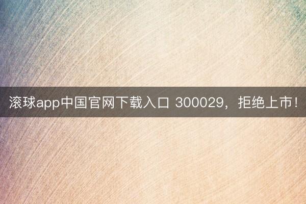 滚球app中国官网下载入口 300029，拒绝上市！