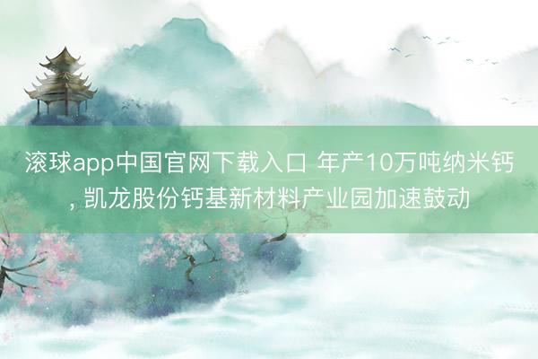 滚球app中国官网下载入口 年产10万吨纳米钙， 凯龙股份钙基新材料产业园加速鼓动