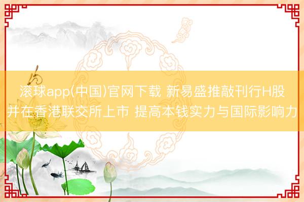滚球app(中国)官网下载 新易盛推敲刊行H股并在香港联交所上市 提高本钱实力与国际影响力