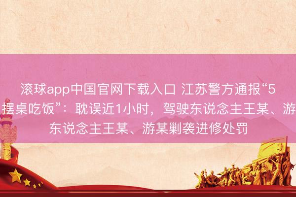 滚球app中国官网下载入口 江苏警方通报“5东说念主路中间摆桌吃饭”：耽误近1小时，驾驶东说念主王某、游某剿袭进修处罚