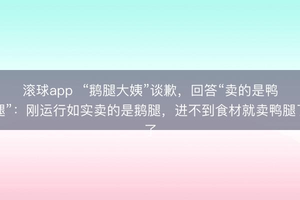 滚球app  “鹅腿大姨”谈歉，回答“卖的是鸭腿”：刚运行如实卖的是鹅腿，进不到食材就卖鸭腿了