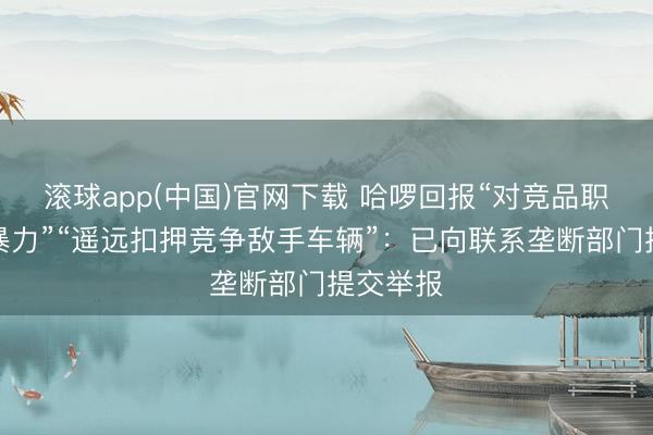 滚球app(中国)官网下载 哈啰回报“对竞品职工使用暴力”“遥远扣押竞争敌手车辆”:已向联系垄断部门提交举报