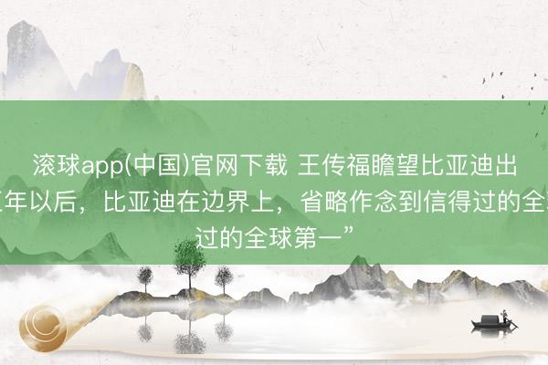 滚球app(中国)官网下载 王传福瞻望比亚迪出息：“五年以后，比亚迪在边界上，省略作念到信得过的全球第一”