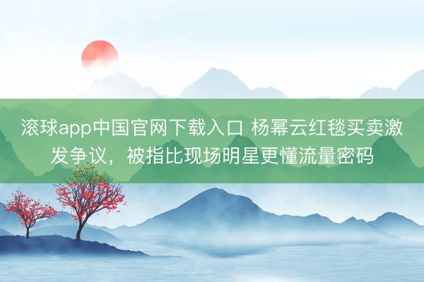 滚球app中国官网下载入口 杨幂云红毯买卖激发争议，被指比现场明星更懂流量密码
