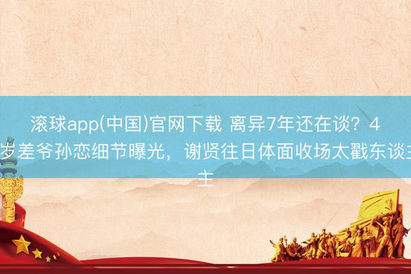 滚球app(中国)官网下载 离异7年还在谈？49岁差爷孙恋细节曝光，谢贤往日体面收场太戳东谈主