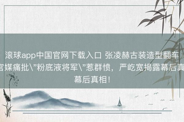 滚球app中国官网下载入口 张凌赫古装造型翻车！官媒痛批＂粉底液将军＂惹群愤，严屹宽揭露幕后真相！