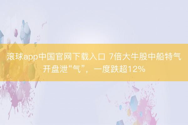 滚球app中国官网下载入口 7倍大牛股中船特气开盘泄“气”，一度跌超12%