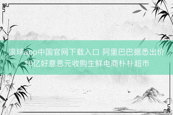 滚球app中国官网下载入口 阿里巴巴据悉出价15亿好意思元收购生鲜电商朴朴超市