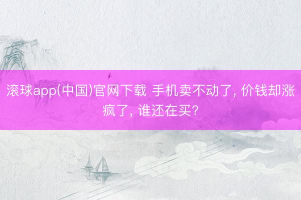 滚球app(中国)官网下载 手机卖不动了， 价钱却涨疯了， 谁还在买?