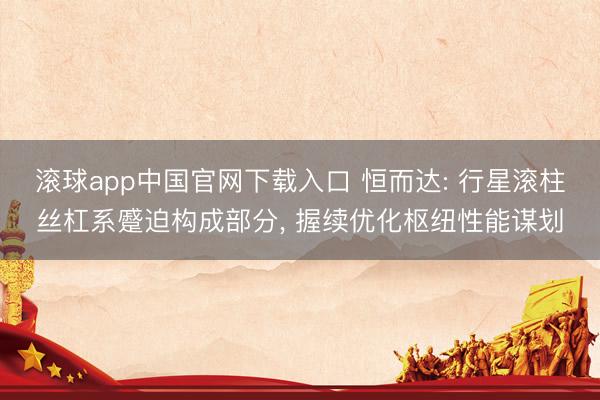 滚球app中国官网下载入口 恒而达: 行星滚柱丝杠系蹙迫构成部分， 握续优化枢纽性能谋划