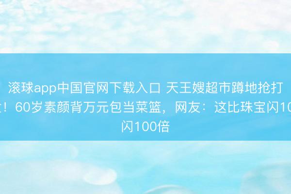 滚球app中国官网下载入口 天王嫂超市蹲地抢打折盒！60岁素颜背万元包当菜篮，网友：这比珠宝闪100倍