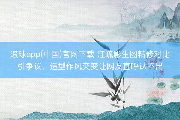 滚球app(中国)官网下载 江疏影生图精修对比引争议，造型作风突变让网友直呼认不出
