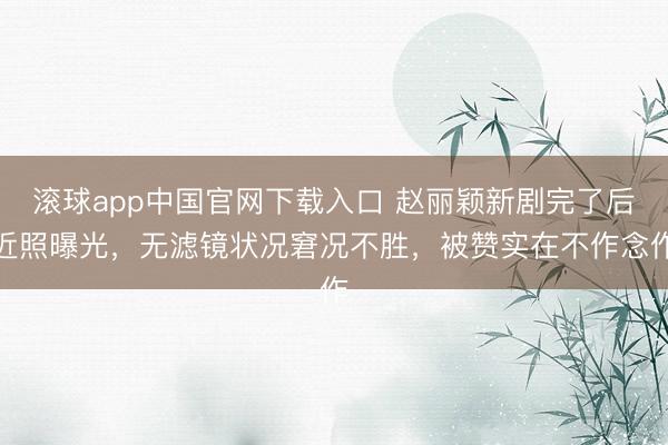 滚球app中国官网下载入口 赵丽颖新剧完了后近照曝光，无滤镜状况窘况不胜，被赞实在不作念作