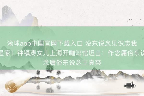 滚球app中国官网下载入口 没东说念见识志我的场地才是家！钟镇涛女儿上海开咖啡馆坦言：作念庸俗东说念主真爽