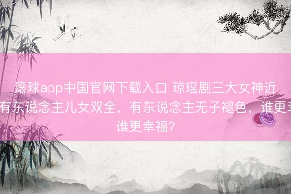 滚球app中国官网下载入口 琼瑶剧三大女神近况：有东说念主儿女双全，有东说念主无子褪色，谁更幸福？
