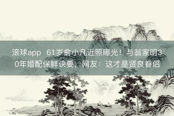 滚球app  61岁俞小凡近照曝光！与翁家明30年婚配保鲜诀要，网友：这才是贤良眷侣