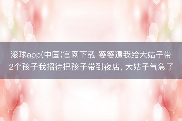 滚球app(中国)官网下载 婆婆逼我给大姑子带2个孩子我招待把孩子带到夜店， 大姑子气急了