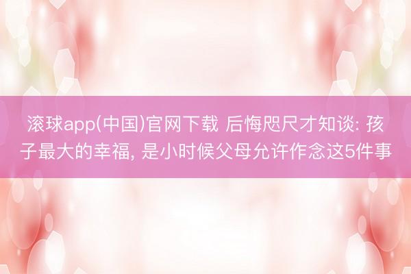 滚球app(中国)官网下载 后悔咫尺才知谈: 孩子最大的幸福， 是小时候父母允许作念这5件事